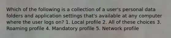 Which of the following is a collection of a user's personal data folders and application settings that's available at any computer where the user logs on? 1. Local profile 2. All of these choices 3. Roaming profile 4. Mandatory profile 5. Network profile