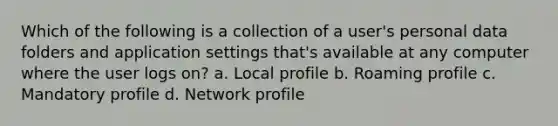 Which of the following is a collection of a user's personal data folders and application settings that's available at any computer where the user logs on? a. Local profile b. Roaming profile c. Mandatory profile d. Network profile