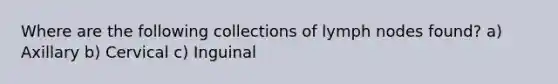 Where are the following collections of lymph nodes found? a) Axillary b) Cervical c) Inguinal