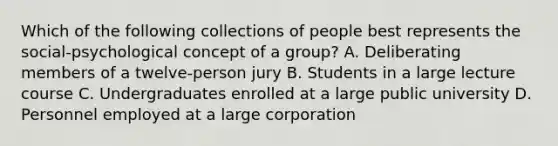 Which of the following collections of people best represents the social-psychological concept of a group? A. Deliberating members of a twelve-person jury B. Students in a large lecture course C. Undergraduates enrolled at a large public university D. Personnel employed at a large corporation