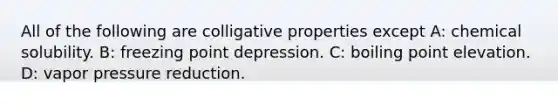 All of the following are colligative properties except A: chemical solubility. B: freezing point depression. C: boiling point elevation. D: vapor pressure reduction.