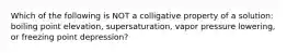 Which of the following is NOT a colligative property of a solution: boiling point elevation, supersaturation, vapor pressure lowering, or freezing point depression?