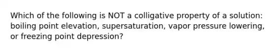 Which of the following is NOT a colligative property of a solution: boiling point elevation, supersaturation, vapor pressure lowering, or freezing point depression?