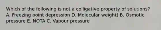 Which of the following is not a colligative property of solutions? A. Freezing point depression D. Molecular weight] B. Osmotic pressure E. NOTA C. Vapour pressure