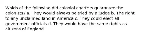 Which of the following did colonial charters guarantee the colonists? a. They would always be tried by a judge b. The right to any unclaimed land in America c. They could elect all government officials d. They would have the same rights as citizens of England