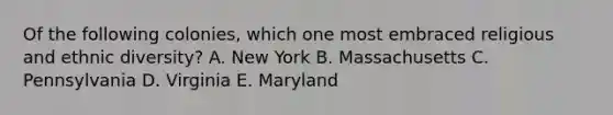 Of the following colonies, which one most embraced religious and ethnic diversity? A. New York B. Massachusetts C. Pennsylvania D. Virginia E. Maryland