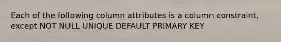 Each of the following column attributes is a column constraint, except NOT NULL UNIQUE DEFAULT PRIMARY KEY