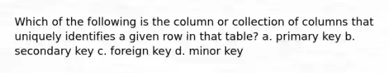 Which of the following is the column or collection of columns that uniquely identifies a given row in that table? a. primary key b. secondary key c. foreign key d. minor key