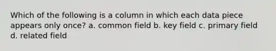 Which of the following is a column in which each data piece appears only once? a. common field b. key field c. primary field d. related field