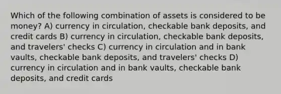 Which of the following combination of assets is considered to be money? A) currency in circulation, checkable bank deposits, and credit cards B) currency in circulation, checkable bank deposits, and travelers' checks C) currency in circulation and in bank vaults, checkable bank deposits, and travelers' checks D) currency in circulation and in bank vaults, checkable bank deposits, and credit cards