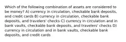 Which of the following combination of assets are considered to be money? A) currency in circulation, checkable bank deposits, and credit cards B) currency in circulation, checkable bank deposits, and travelers' checks C) currency in circulation and in bank vaults, checkable bank deposits, and travelers' checks D) currency in circulation and in bank vaults, checkable bank deposits, and credit cards