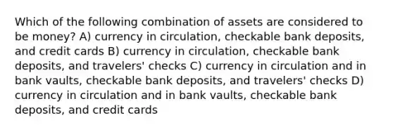 Which of the following combination of assets are considered to be money? A) currency in circulation, checkable bank deposits, and credit cards B) currency in circulation, checkable bank deposits, and travelers' checks C) currency in circulation and in bank vaults, checkable bank deposits, and travelers' checks D) currency in circulation and in bank vaults, checkable bank deposits, and credit cards