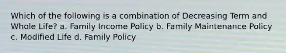 Which of the following is a combination of Decreasing Term and Whole Life? a. Family Income Policy b. Family Maintenance Policy c. Modified Life d. Family Policy