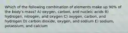 Which of the following combination of elements make up 90% of the body's mass? A) oxygen, carbon, and nucleic acids B) hydrogen, nitrogen, and oxygen C) oxygen, carbon, and hydrogen D) carbon dioxide, oxygen, and sodium E) sodium, potassium, and calcium