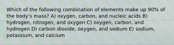 Which of the following combination of elements make up 90% of the body's mass? A) oxygen, carbon, and nucleic acids B) hydrogen, nitrogen, and oxygen C) oxygen, carbon, and hydrogen D) carbon dioxide, oxygen, and sodium E) sodium, potassium, and calcium