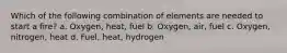 Which of the following combination of elements are needed to start a fire? a. Oxygen, heat, fuel b. Oxygen, air, fuel c. Oxygen, nitrogen, heat d. Fuel, heat, hydrogen