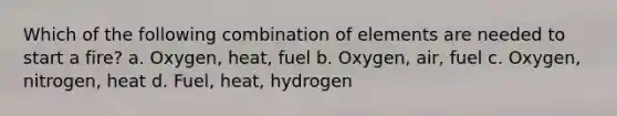 Which of the following combination of elements are needed to start a fire? a. Oxygen, heat, fuel b. Oxygen, air, fuel c. Oxygen, nitrogen, heat d. Fuel, heat, hydrogen