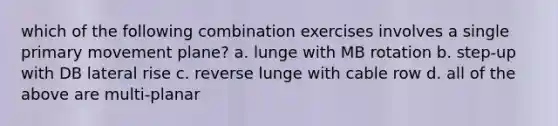 which of the following combination exercises involves a single primary movement plane? a. lunge with MB rotation b. step-up with DB lateral rise c. reverse lunge with cable row d. all of the above are multi-planar