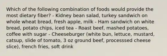 Which of the following combination of foods would provide the most dietary fiber? - Kidney bean salad, turkey sandwich on whole wheat bread, fresh apple, milk - Ham sandwich on white bread, potato chips, iced tea - Roast beef, mashed potatoes, coffee with sugar - Cheeseburger (white bun, lettuce, mustard, catsup, slide of tomato, 3 oz ground beef, processsed cheese slice), french fries, soft drink