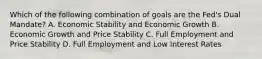 Which of the following combination of goals are the Fed's Dual Mandate? A. Economic Stability and Economic Growth B. Economic Growth and Price Stability C. Full Employment and Price Stability D. Full Employment and Low Interest Rates