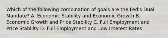 Which of the following combination of goals are the Fed's Dual Mandate? A. Economic Stability and Economic Growth B. Economic Growth and Price Stability C. Full Employment and Price Stability D. Full Employment and Low Interest Rates