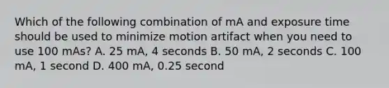 Which of the following combination of mA and exposure time should be used to minimize motion artifact when you need to use 100 mAs? A. 25 mA, 4 seconds B. 50 mA, 2 seconds C. 100 mA, 1 second D. 400 mA, 0.25 second