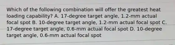 Which of the following combination will offer the greatest heat loading capability? A. 17-degree target angle, 1.2-mm actual focal spot B. 10-degree target angle, 1.2-mm actual focal spot C. 17-degree target angle, 0.6-mm actual focal spot D. 10-degree target angle, 0.6-mm actual focal spot