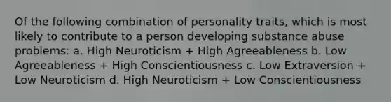 Of the following combination of personality traits, which is most likely to contribute to a person developing substance abuse problems: a. High Neuroticism + High Agreeableness b. Low Agreeableness + High Conscientiousness c. Low Extraversion + Low Neuroticism d. High Neuroticism + Low Conscientiousness