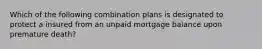 Which of the following combination plans is designated to protect a insured from an unpaid mortgage balance upon premature death?