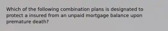 Which of the following combination plans is designated to protect a insured from an unpaid mortgage balance upon premature death?