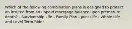 Which of the following combination plans is designed to protect an insured from an unpaid mortgage balance upon premature death? - Survivorship Life - Family Plan - Joint Life - Whole Life and Level Term Rider