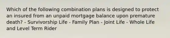 Which of the following combination plans is designed to protect an insured from an unpaid mortgage balance upon premature death? - Survivorship Life - Family Plan - Joint Life - Whole Life and Level Term Rider