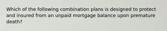 Which of the following combination plans is designed to protect and insured from an unpaid mortgage balance upon premature death?