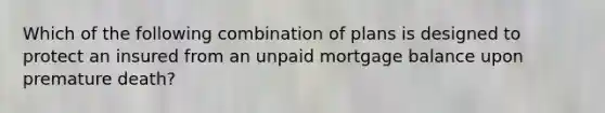 Which of the following combination of plans is designed to protect an insured from an unpaid mortgage balance upon premature death?