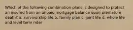 Which of the following combination plans is designed to protect an insured from an unpaid mortgage balance upon premature death? a. survivorship life b. family plan c. joint life d. whole life and level term rider