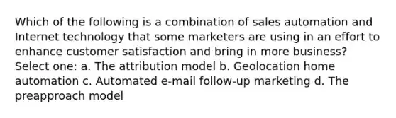 Which of the following is a combination of sales automation and Internet technology that some marketers are using in an effort to enhance customer satisfaction and bring in more business? Select one: a. The attribution model b. Geolocation home automation c. Automated e-mail follow-up marketing d. The preapproach model