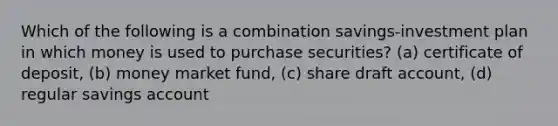 Which of the following is a combination savings-investment plan in which money is used to purchase securities? (a) certificate of deposit, (b) money market fund, (c) share draft account, (d) regular savings account