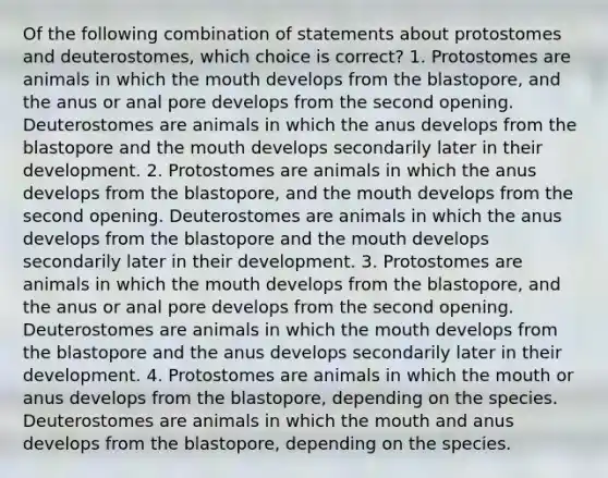 Of the following combination of statements about protostomes and deuterostomes, which choice is correct? 1. Protostomes are animals in which <a href='https://www.questionai.com/knowledge/krBoWYDU6j-the-mouth' class='anchor-knowledge'>the mouth</a> develops from the blastopore, and the anus or anal pore develops from the second opening. Deuterostomes are animals in which the anus develops from the blastopore and the mouth develops secondarily later in their development. 2. Protostomes are animals in which the anus develops from the blastopore, and the mouth develops from the second opening. Deuterostomes are animals in which the anus develops from the blastopore and the mouth develops secondarily later in their development. 3. Protostomes are animals in which the mouth develops from the blastopore, and the anus or anal pore develops from the second opening. Deuterostomes are animals in which the mouth develops from the blastopore and the anus develops secondarily later in their development. 4. Protostomes are animals in which the mouth or anus develops from the blastopore, depending on the species. Deuterostomes are animals in which the mouth and anus develops from the blastopore, depending on the species.