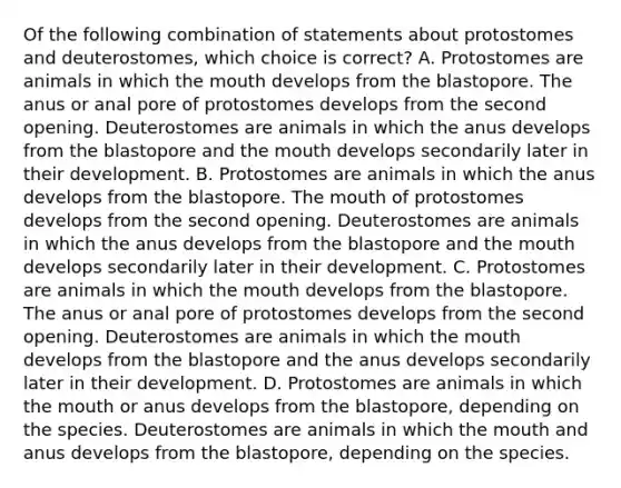 Of the following combination of statements about protostomes and deuterostomes, which choice is correct? A. Protostomes are animals in which the mouth develops from the blastopore. The anus or anal pore of protostomes develops from the second opening. Deuterostomes are animals in which the anus develops from the blastopore and the mouth develops secondarily later in their development. B. Protostomes are animals in which the anus develops from the blastopore. The mouth of protostomes develops from the second opening. Deuterostomes are animals in which the anus develops from the blastopore and the mouth develops secondarily later in their development. C. Protostomes are animals in which the mouth develops from the blastopore. The anus or anal pore of protostomes develops from the second opening. Deuterostomes are animals in which the mouth develops from the blastopore and the anus develops secondarily later in their development. D. Protostomes are animals in which the mouth or anus develops from the blastopore, depending on the species. Deuterostomes are animals in which the mouth and anus develops from the blastopore, depending on the species.