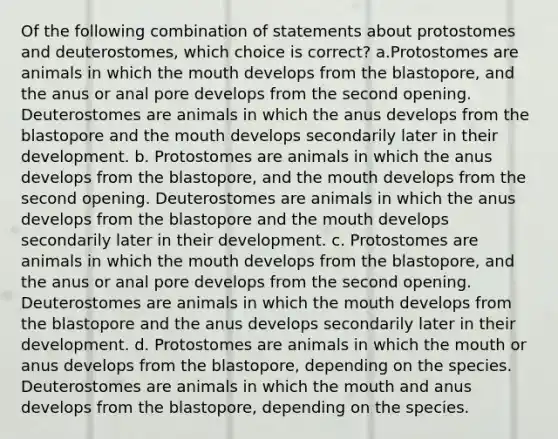 Of the following combination of statements about protostomes and deuterostomes, which choice is correct? a.Protostomes are animals in which <a href='https://www.questionai.com/knowledge/krBoWYDU6j-the-mouth' class='anchor-knowledge'>the mouth</a> develops from the blastopore, and the anus or anal pore develops from the second opening. Deuterostomes are animals in which the anus develops from the blastopore and the mouth develops secondarily later in their development. b. Protostomes are animals in which the anus develops from the blastopore, and the mouth develops from the second opening. Deuterostomes are animals in which the anus develops from the blastopore and the mouth develops secondarily later in their development. c. Protostomes are animals in which the mouth develops from the blastopore, and the anus or anal pore develops from the second opening. Deuterostomes are animals in which the mouth develops from the blastopore and the anus develops secondarily later in their development. d. Protostomes are animals in which the mouth or anus develops from the blastopore, depending on the species. Deuterostomes are animals in which the mouth and anus develops from the blastopore, depending on the species.