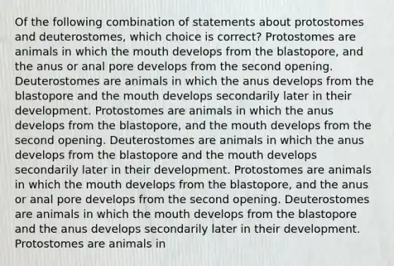 Of the following combination of statements about protostomes and deuterostomes, which choice is correct? Protostomes are animals in which the mouth develops from the blastopore, and the anus or anal pore develops from the second opening. Deuterostomes are animals in which the anus develops from the blastopore and the mouth develops secondarily later in their development. Protostomes are animals in which the anus develops from the blastopore, and the mouth develops from the second opening. Deuterostomes are animals in which the anus develops from the blastopore and the mouth develops secondarily later in their development. Protostomes are animals in which the mouth develops from the blastopore, and the anus or anal pore develops from the second opening. Deuterostomes are animals in which the mouth develops from the blastopore and the anus develops secondarily later in their development. Protostomes are animals in