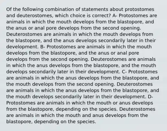 Of the following combination of statements about protostomes and deuterostomes, which choice is correct? A- Protostomes are animals in which the mouth develops from the blastopore, and the anus or anal pore develops from the second opening. Deuterostomes are animals in which the mouth develops from the blastopore, and the anus develops secondarily later in their development. B- Protostomes are animals in which the mouth develops from the blastopore, and the anus or anal pore develops from the second opening. Deuterostomes are animals in which the anus develops from the blastopore, and the mouth develops secondarily later in their development. C- Protostomes are animals in which the anus develops from the blastopore, and the mouth develops from the second opening. Deuterostomes are animals in which the anus develops from the blastopore, and the mouth develops secondarily later in their development. D- Protostomes are animals in which the mouth or anus develops from the blastopore, depending on the species. Deuterostomes are animals in which the mouth and anus develops from the blastopore, depending on the species.