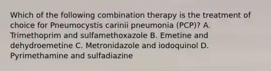 Which of the following combination therapy is the treatment of choice for Pneumocystis carinii pneumonia (PCP)? A. Trimethoprim and sulfamethoxazole B. Emetine and dehydroemetine C. Metronidazole and iodoquinol D. Pyrimethamine and sulfadiazine