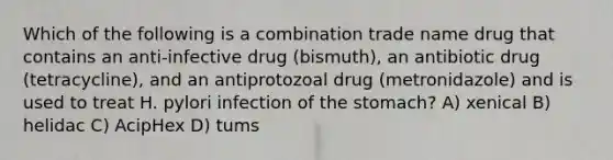 Which of the following is a combination trade name drug that contains an anti-infective drug (bismuth), an antibiotic drug (tetracycline), and an antiprotozoal drug (metronidazole) and is used to treat H. pylori infection of the stomach? A) xenical B) helidac C) AcipHex D) tums