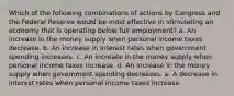 Which of the following combinations of actions by Congress and the Federal Reserve would be most effective in stimulating an economy that is operating below full employment? a. An increase in the money supply when personal income taxes decrease. b. An increase in interest rates when government spending increases. c. An increase in the money supply when personal income taxes increase. d. An increase in the money supply when government spending decreases. e. A decrease in interest rates when personal income taxes increase.