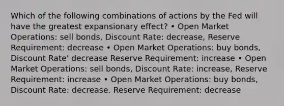 Which of the following combinations of actions by the Fed will have the greatest expansionary effect? • Open Market Operations: sell bonds, Discount Rate: decrease, Reserve Requirement: decrease • Open Market Operations: buy bonds, Discount Rate' decrease Reserve Requirement: increase • Open Market Operations: sell bonds, Discount Rate: increase, Reserve Requirement: increase • Open Market Operations: buy bonds, Discount Rate: decrease. Reserve Requirement: decrease