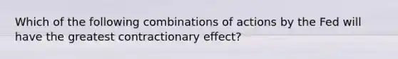 Which of the following combinations of actions by the Fed will have the greatest contractionary effect?