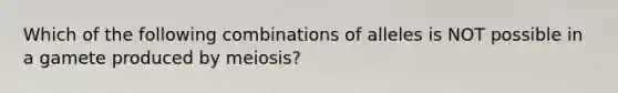 Which of the following combinations of alleles is NOT possible in a gamete produced by meiosis?