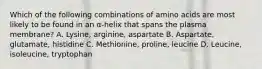 Which of the following combinations of amino acids are most likely to be found in an α-helix that spans the plasma membrane? A. Lysine, arginine, aspartate B. Aspartate, glutamate, histidine C. Methionine, proline, leucine D. Leucine, isoleucine, tryptophan