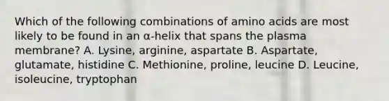 Which of the following combinations of <a href='https://www.questionai.com/knowledge/k9gb720LCl-amino-acids' class='anchor-knowledge'>amino acids</a> are most likely to be found in an α-helix that spans the plasma membrane? A. Lysine, arginine, aspartate B. Aspartate, glutamate, histidine C. Methionine, proline, leucine D. Leucine, isoleucine, tryptophan